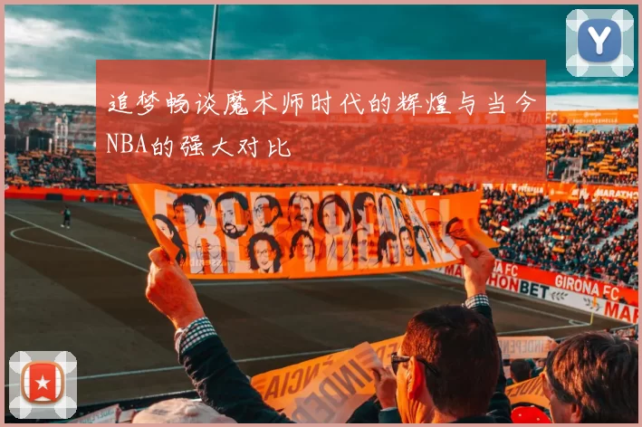 追梦畅谈魔术师时代的辉煌与当今NBA的强大对比