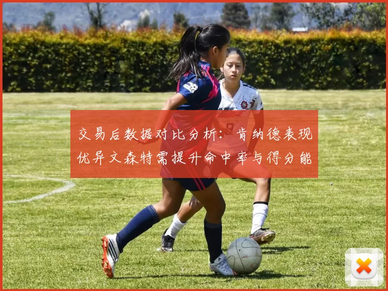 交易后数据对比分析：肯纳德表现优异文森特需提升命中率与得分能力
