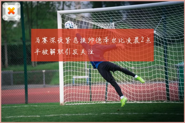 马赛深夜紧急换帅德泽尔比凌晨2点半被解职引发关注