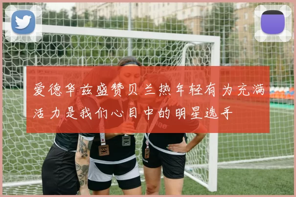 爱德华兹盛赞贝兰热年轻有为充满活力是我们心目中的明星选手