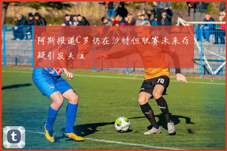 阿斯报道C罗仍在沙特但联赛未来存疑引发关注