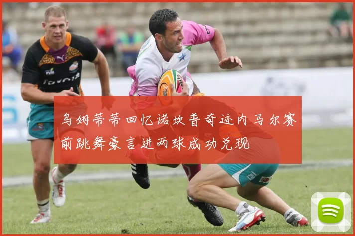 乌姆蒂蒂回忆诺坎普奇迹内马尔赛前跳舞豪言进两球成功兑现