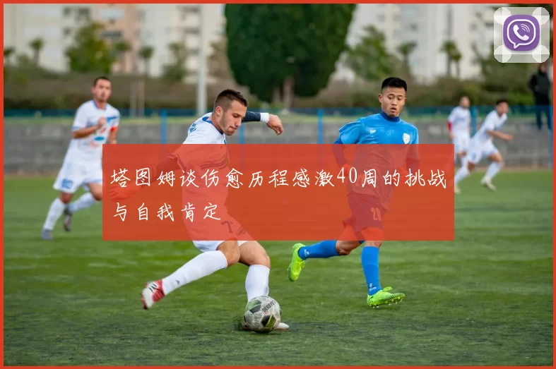 塔图姆谈伤愈历程感激40周的挑战与自我肯定