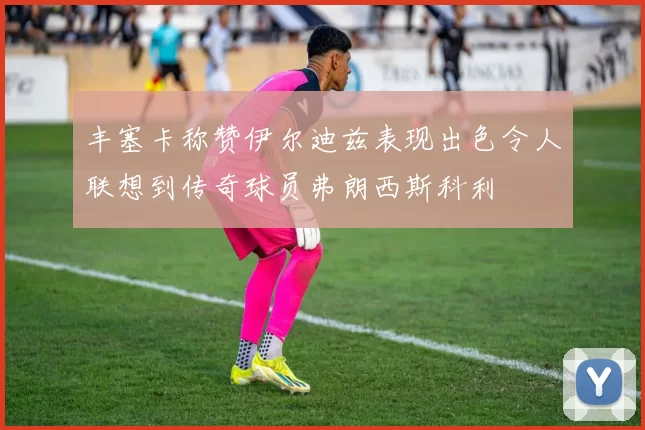 丰塞卡称赞伊尔迪兹表现出色令人联想到传奇球员弗朗西斯科利