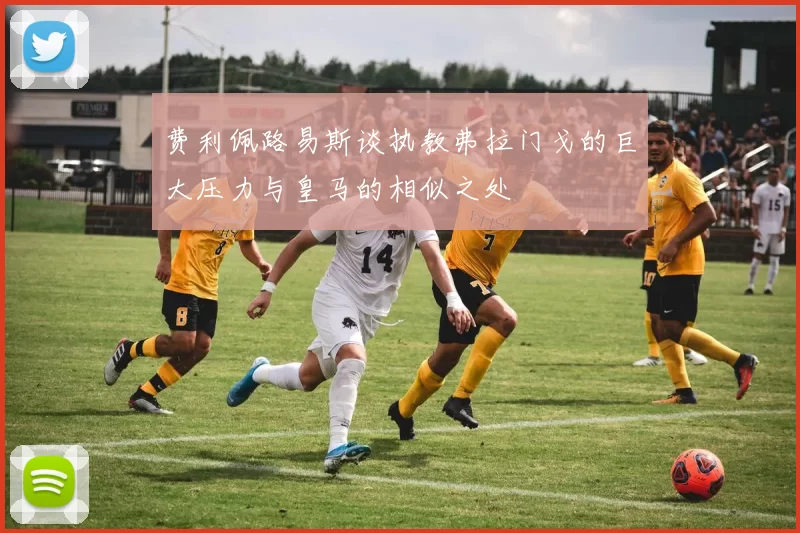 费利佩路易斯谈执教弗拉门戈的巨大压力与皇马的相似之处