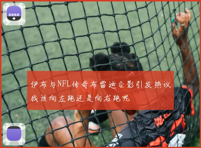 伊布与NFL传奇布雷迪合影引发热议我该向左跑还是向右跑呢