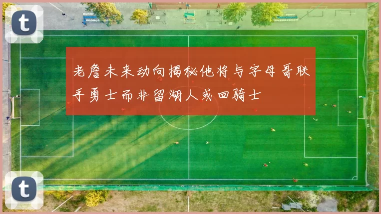 老詹未来动向揭秘他将与字母哥联手勇士而非留湖人或回骑士