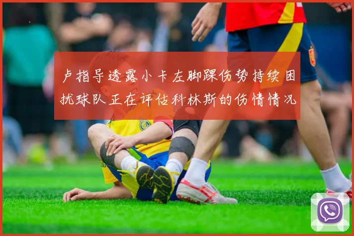 卢指导透露小卡左脚踝伤势持续困扰球队正在评估科林斯的伤情情况