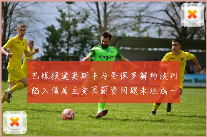 巴媒报道奥斯卡与圣保罗解约谈判陷入僵局主要因薪资问题未达成一致