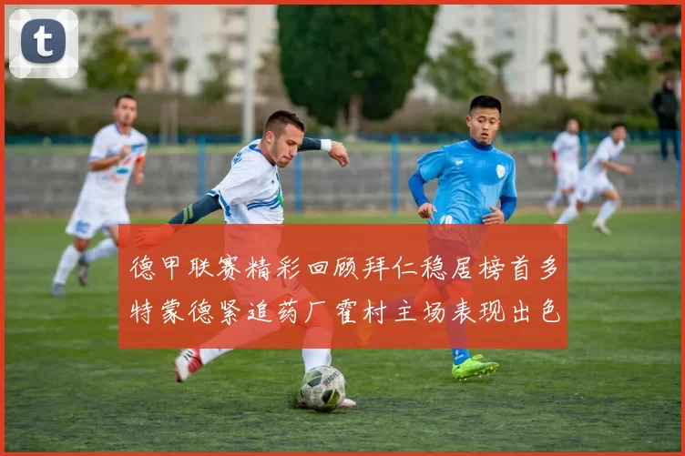 德甲联赛精彩回顾拜仁稳居榜首多特蒙德紧追药厂霍村主场表现出色