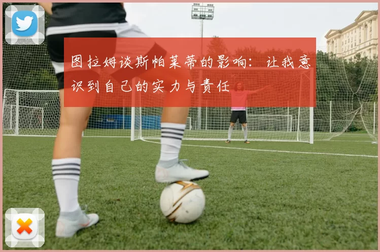 图拉姆谈斯帕莱蒂的影响：让我意识到自己的实力与责任