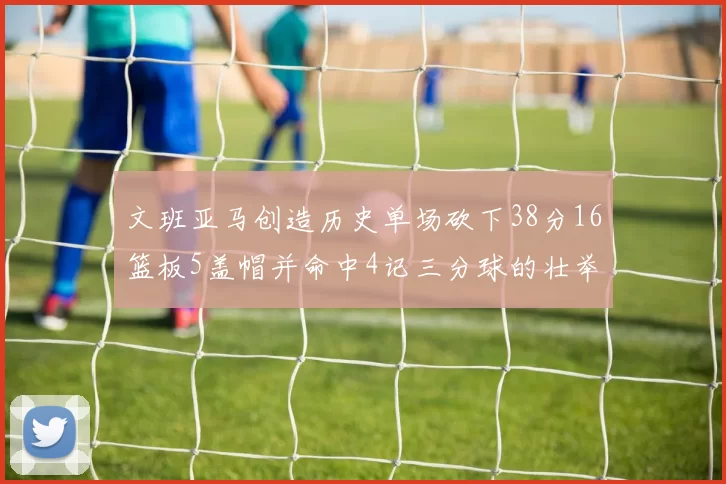 文班亚马创造历史单场砍下38分16篮板5盖帽并命中4记三分球的壮举